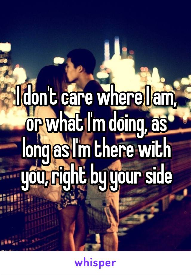 I don't care where I am, or what I'm doing, as long as I'm there with you, right by your side