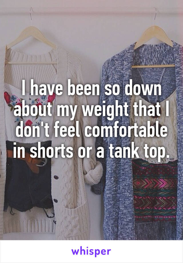 I have been so down about my weight that I don't feel comfortable in shorts or a tank top. 