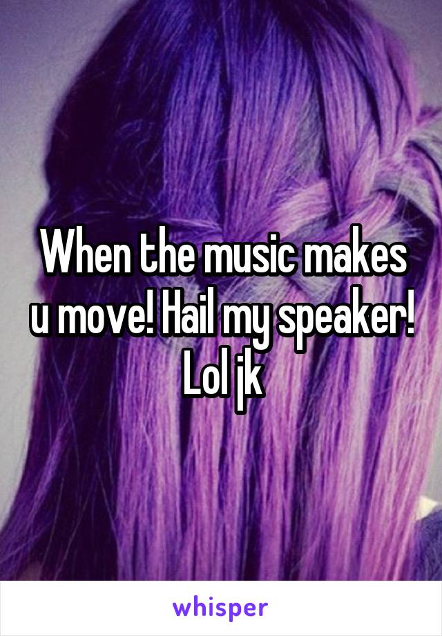 When the music makes u move! Hail my speaker! Lol jk