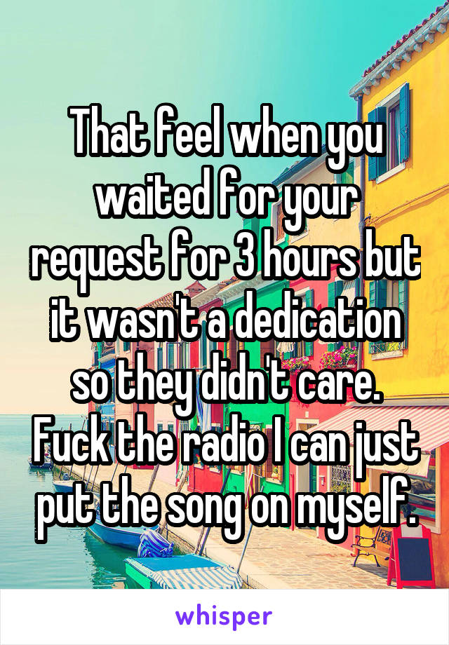 That feel when you waited for your request for 3 hours but it wasn't a dedication so they didn't care. Fuck the radio I can just put the song on myself.