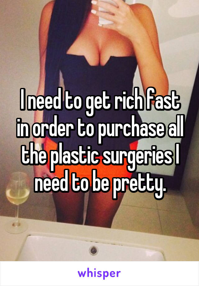 I need to get rich fast in order to purchase all the plastic surgeries I need to be pretty.