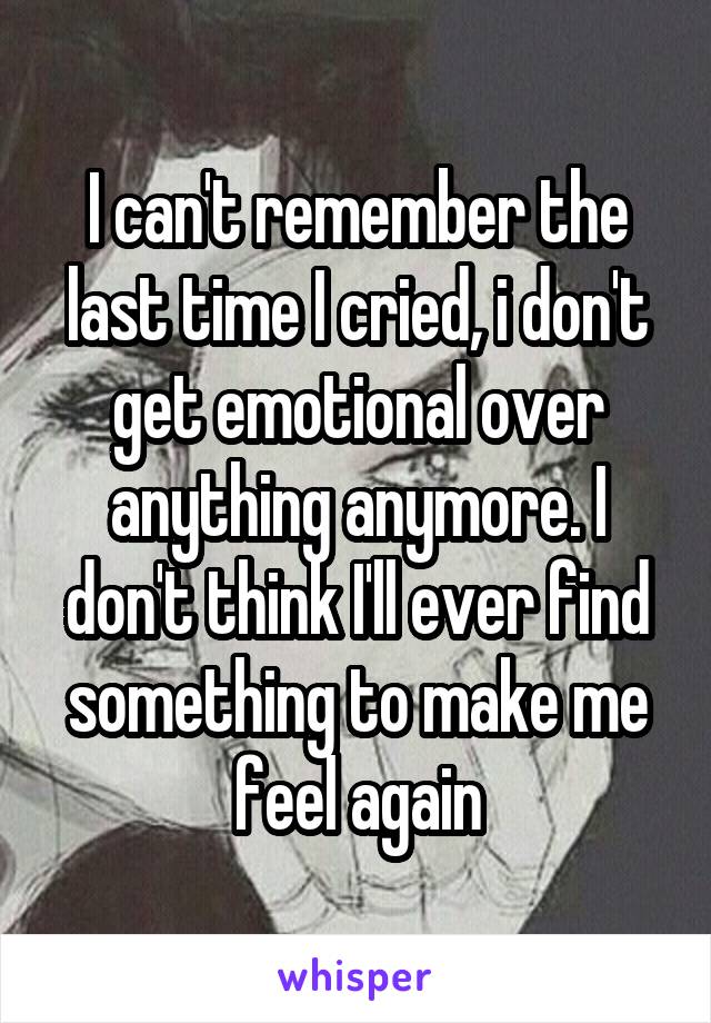 I can't remember the last time I cried, i don't get emotional over anything anymore. I don't think I'll ever find something to make me feel again