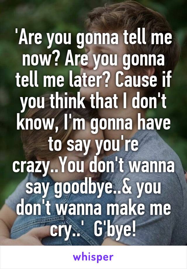 'Are you gonna tell me now? Are you gonna tell me later? Cause if you think that I don't know, I'm gonna have to say you're crazy..You don't wanna say goodbye..& you don't wanna make me cry..'  G'bye!