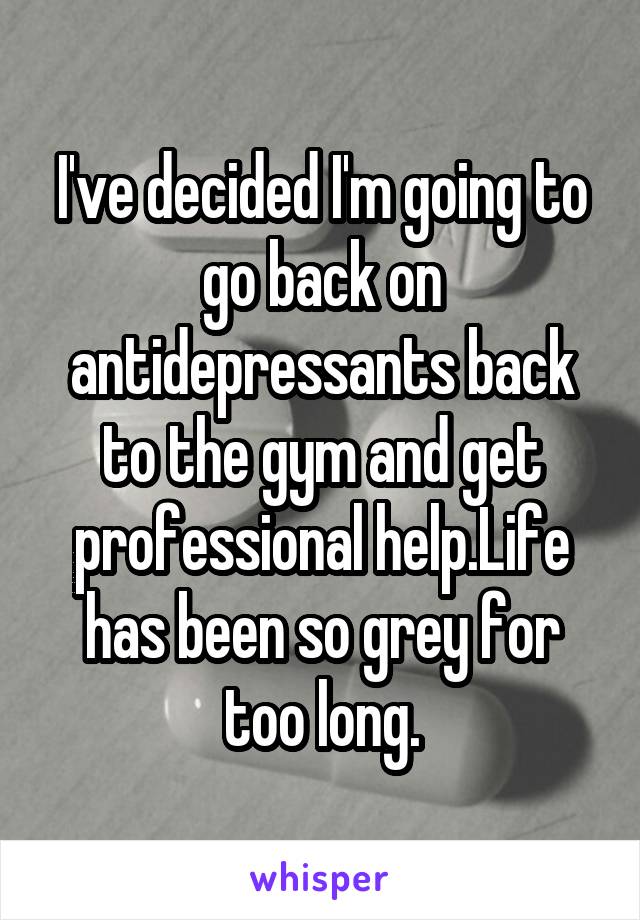 I've decided I'm going to go back on antidepressants back to the gym and get professional help.Life has been so grey for too long.