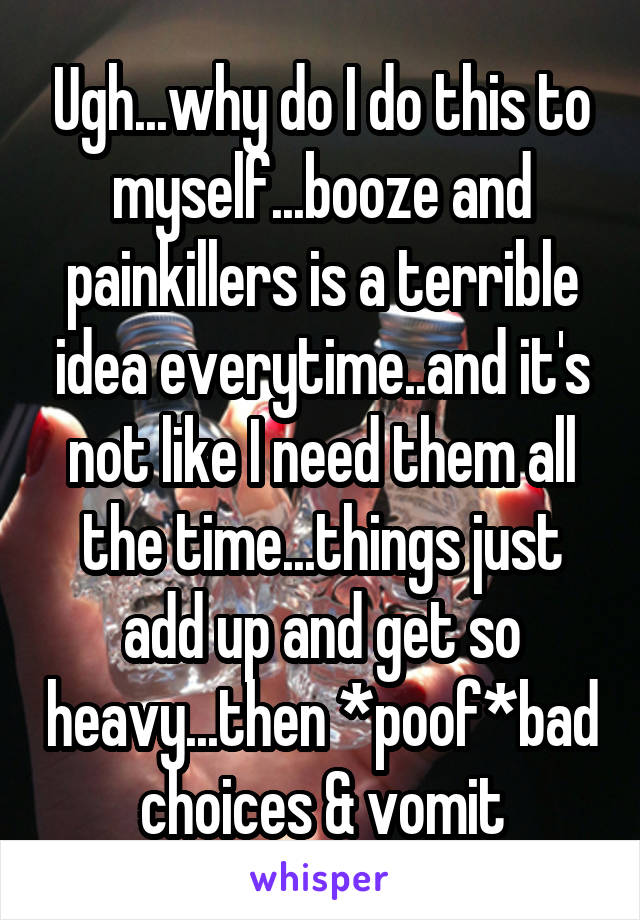 Ugh...why do I do this to myself...booze and painkillers is a terrible idea everytime..and it's not like I need them all the time...things just add up and get so heavy...then *poof*bad choices & vomit