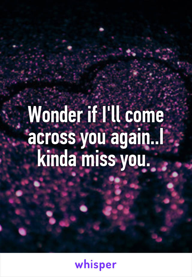 Wonder if I'll come across you again..I kinda miss you. 