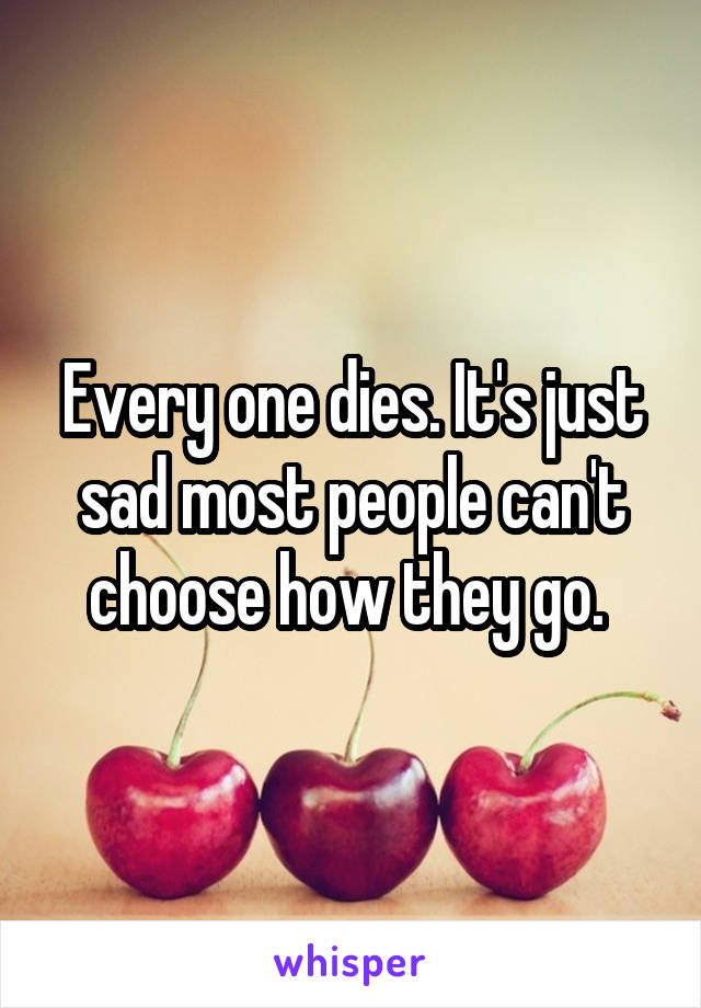 Every one dies. It's just sad most people can't choose how they go. 