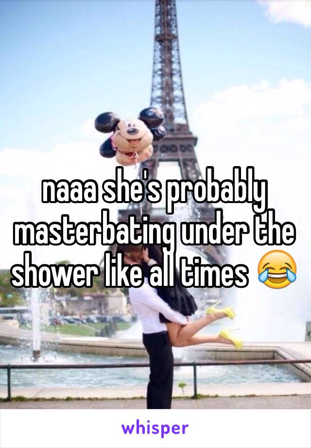 naaa she's probably masterbating under the shower like all times 😂