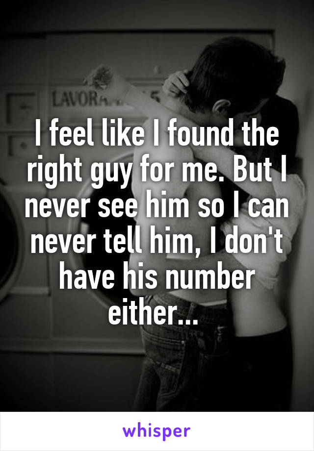 I feel like I found the right guy for me. But I never see him so I can never tell him, I don't have his number either... 