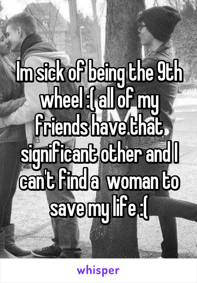 Im sick of being the 9th wheel :( all of my friends have that significant other and I can't find a  woman to save my life :(