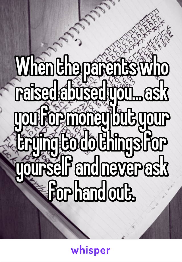 When the parents who raised abused you... ask you for money but your trying to do things for yourself and never ask for hand out.