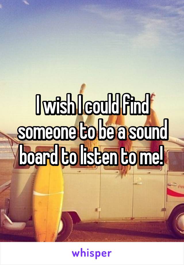 I wish I could find someone to be a sound board to listen to me! 