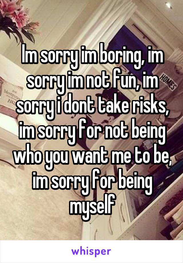 Im sorry im boring, im sorry im not fun, im sorry i dont take risks, im sorry for not being who you want me to be, im sorry for being myself