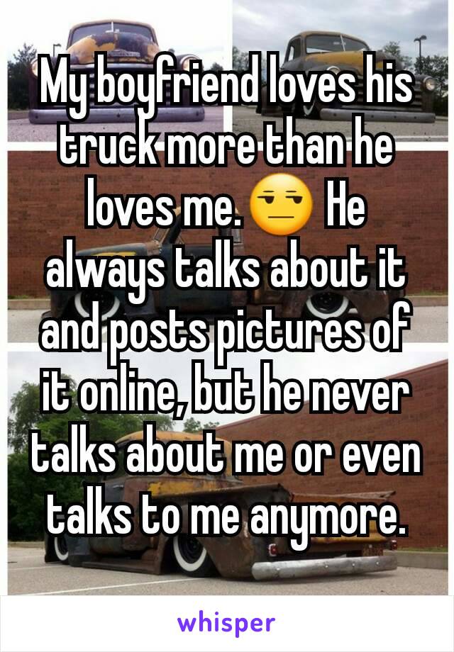 My boyfriend loves his truck more than he loves me.😒 He always talks about it and posts pictures of it online, but he never talks about me or even talks to me anymore.
