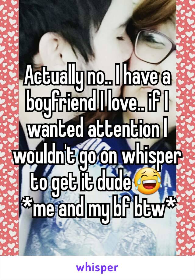 Actually no.. I have a boyfriend I love.. if I wanted attention I wouldn't go on whisper to get it dude😂
 *me and my bf btw*