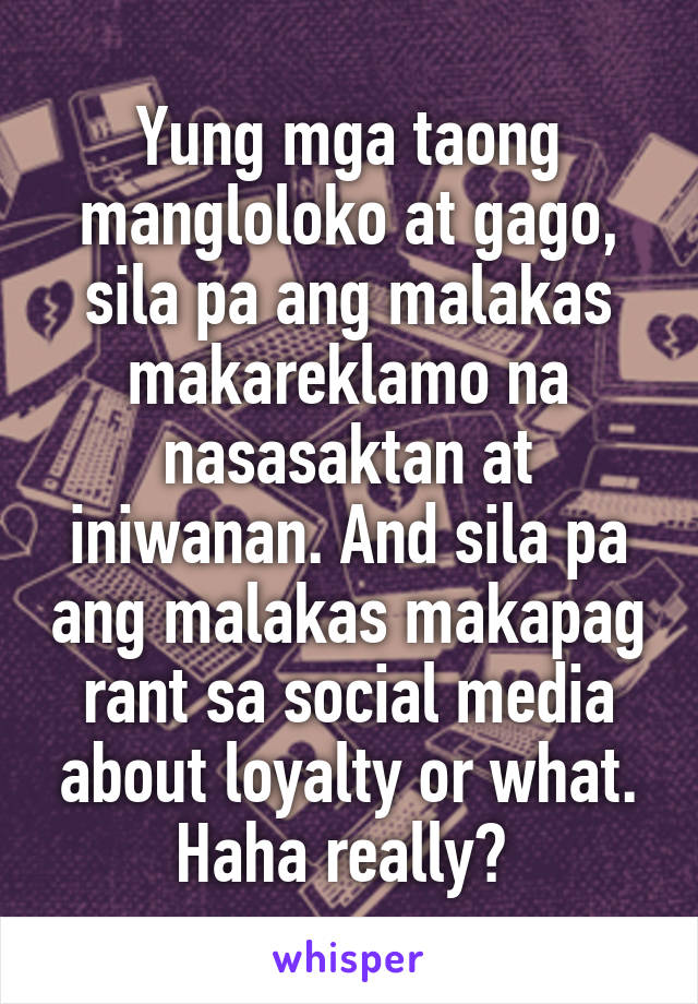 Yung mga taong mangloloko at gago, sila pa ang malakas makareklamo na nasasaktan at iniwanan. And sila pa ang malakas makapag rant sa social media about loyalty or what. Haha really? 