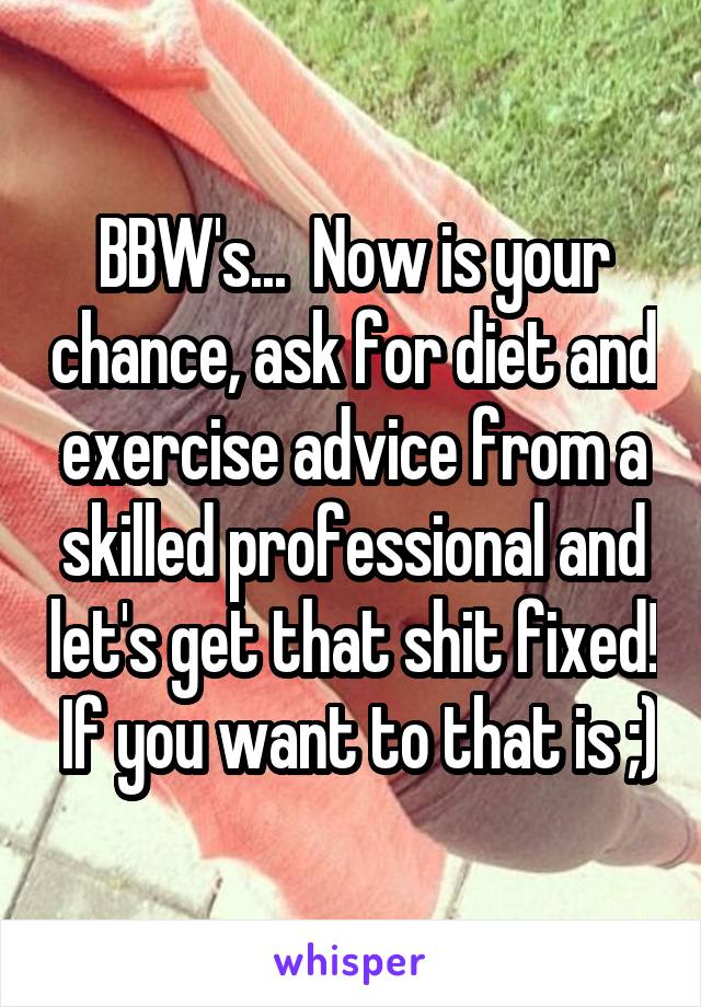 BBW's...  Now is your chance, ask for diet and exercise advice from a skilled professional and let's get that shit fixed!  If you want to that is ;)