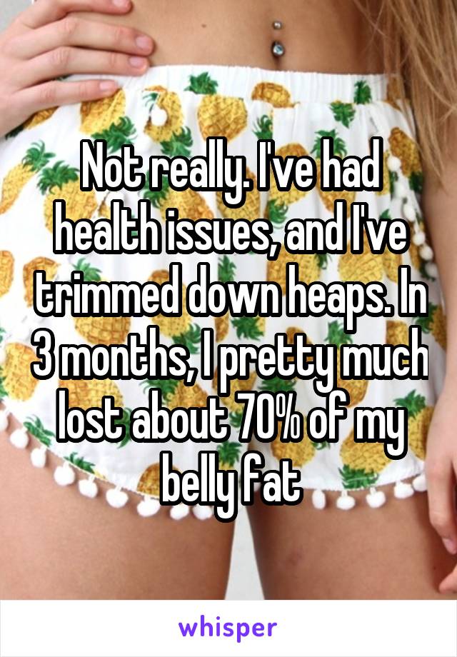 Not really. I've had health issues, and I've trimmed down heaps. In 3 months, I pretty much lost about 70% of my belly fat