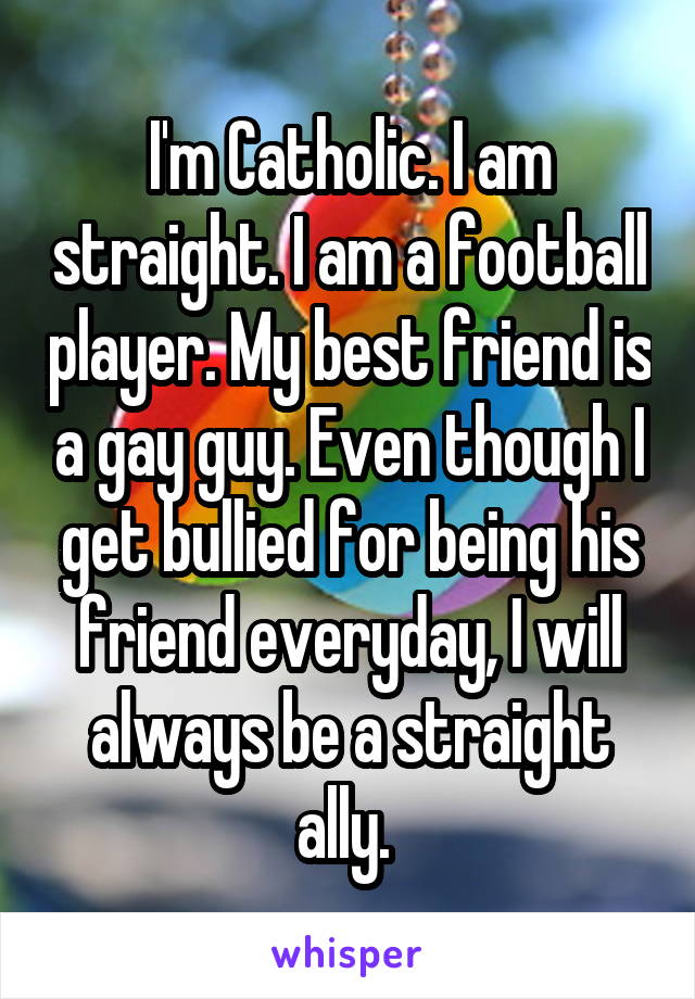 I'm Catholic. I am straight. I am a football player. My best friend is a gay guy. Even though I get bullied for being his friend everyday, I will always be a straight ally. 