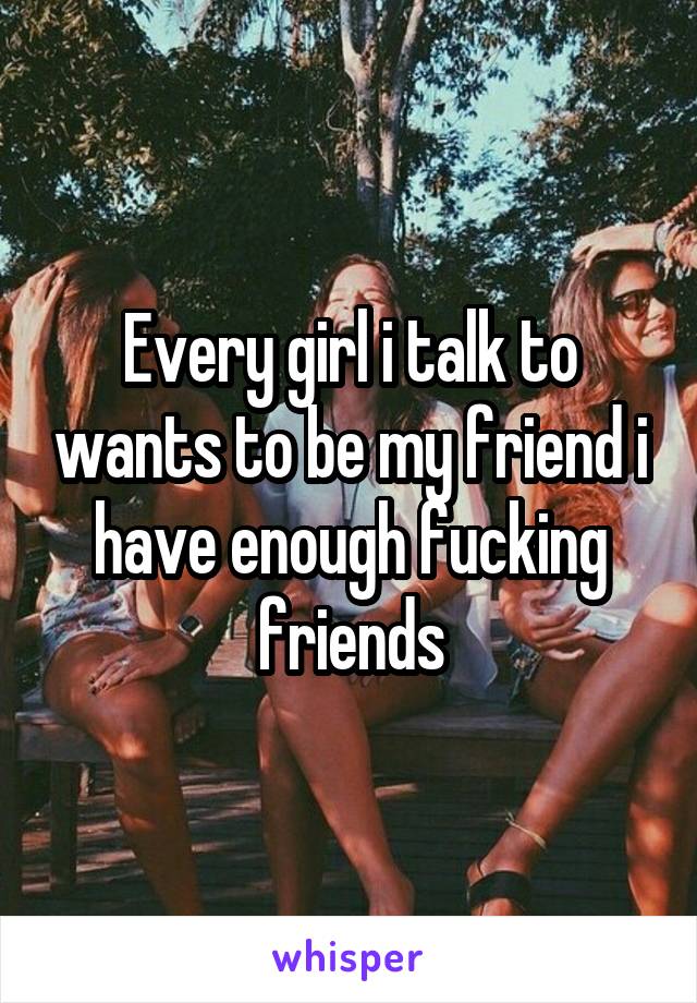 Every girl i talk to wants to be my friend i have enough fucking friends