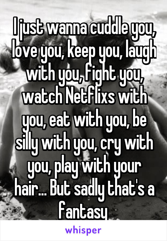 I just wanna cuddle you, love you, keep you, laugh with you, fight you, watch Netflixs with you, eat with you, be silly with you, cry with you, play with your hair... But sadly that's a fantasy 