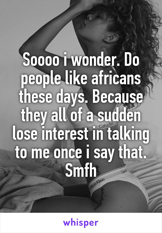 Soooo i wonder. Do people like africans these days. Because they all of a sudden lose interest in talking to me once i say that. Smfh