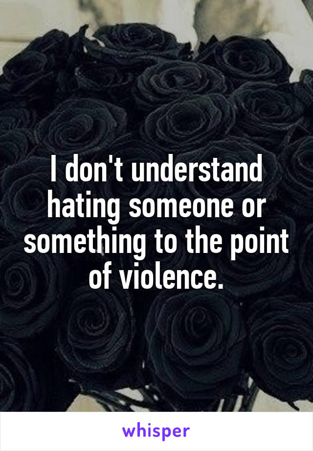 I don't understand hating someone or something to the point of violence.