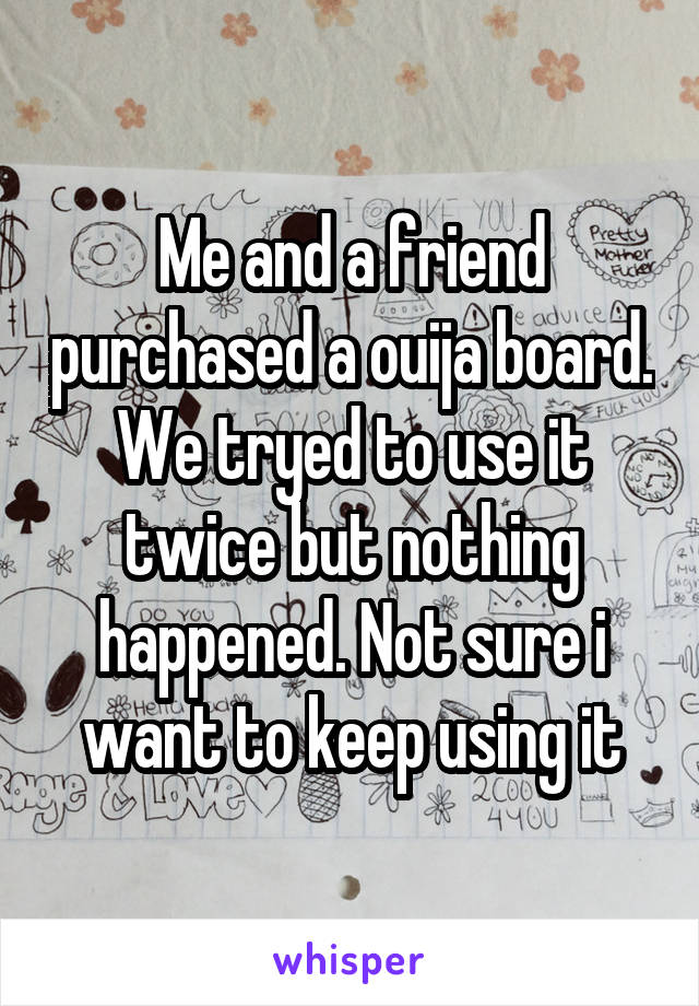 Me and a friend purchased a ouija board. We tryed to use it twice but nothing happened. Not sure i want to keep using it