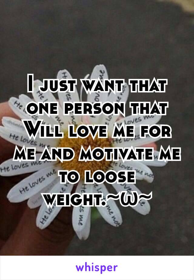 I just want that one person that Will love me for me and motivate me to loose weight.~ω~