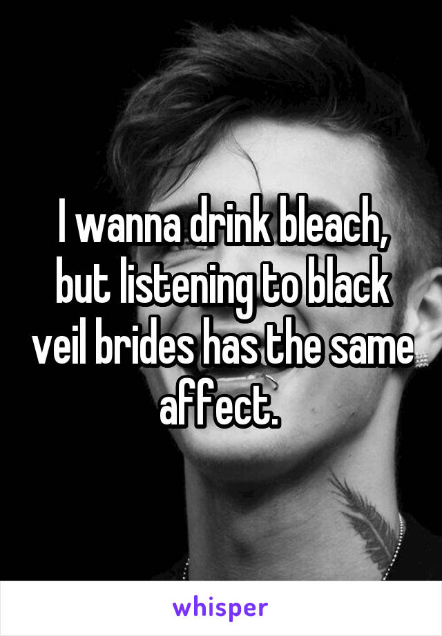 I wanna drink bleach, but listening to black veil brides has the same affect. 