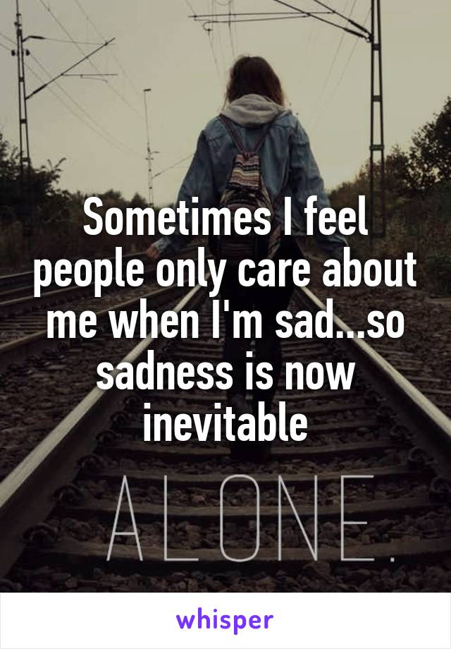 Sometimes I feel people only care about me when I'm sad...so sadness is now inevitable