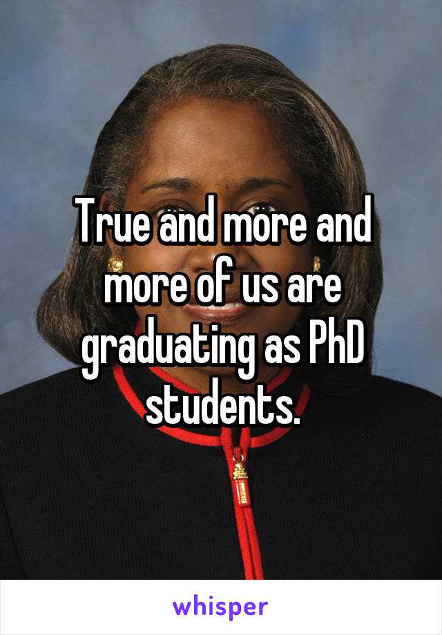 True and more and more of us are graduating as PhD students.