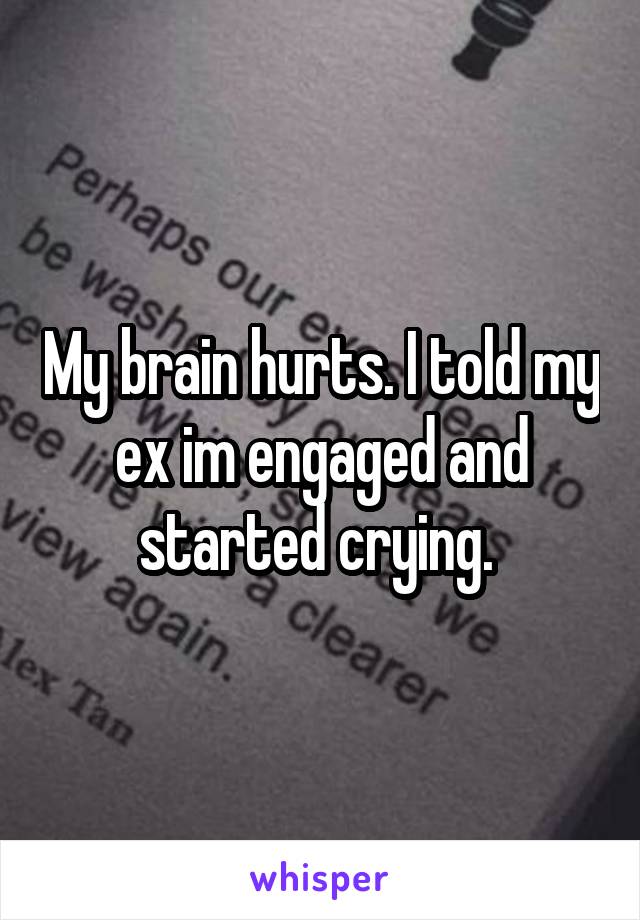 My brain hurts. I told my ex im engaged and started crying. 