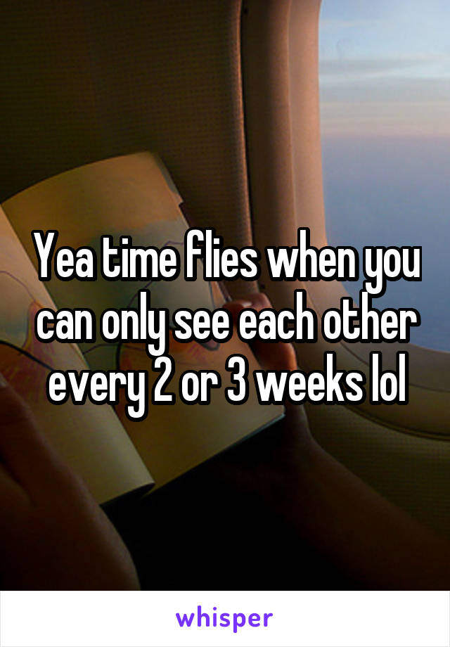 Yea time flies when you can only see each other every 2 or 3 weeks lol