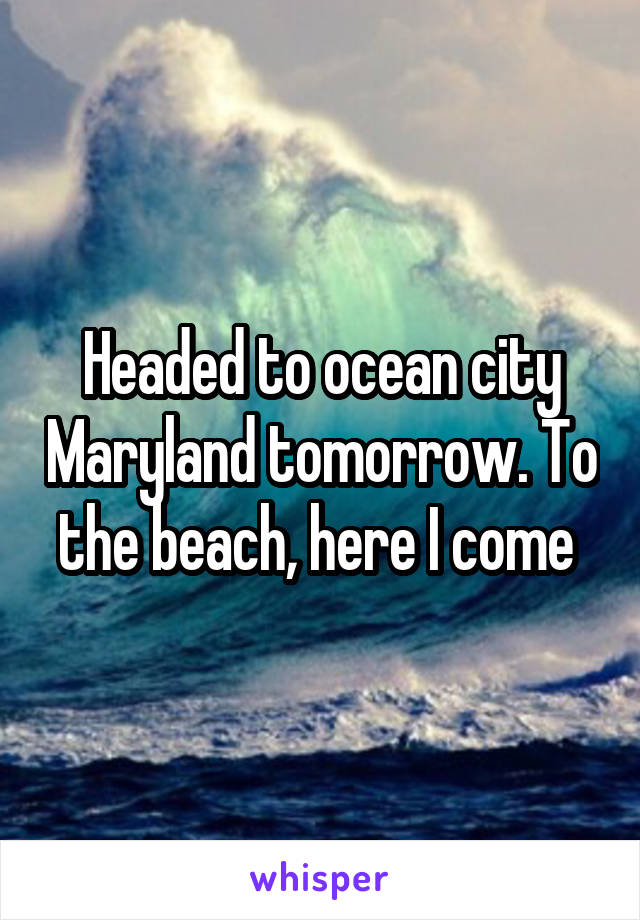 Headed to ocean city Maryland tomorrow. To the beach, here I come 