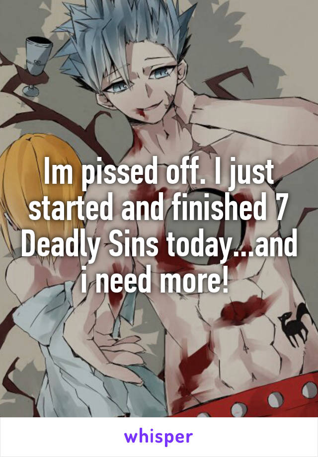 Im pissed off. I just started and finished 7 Deadly Sins today...and i need more! 