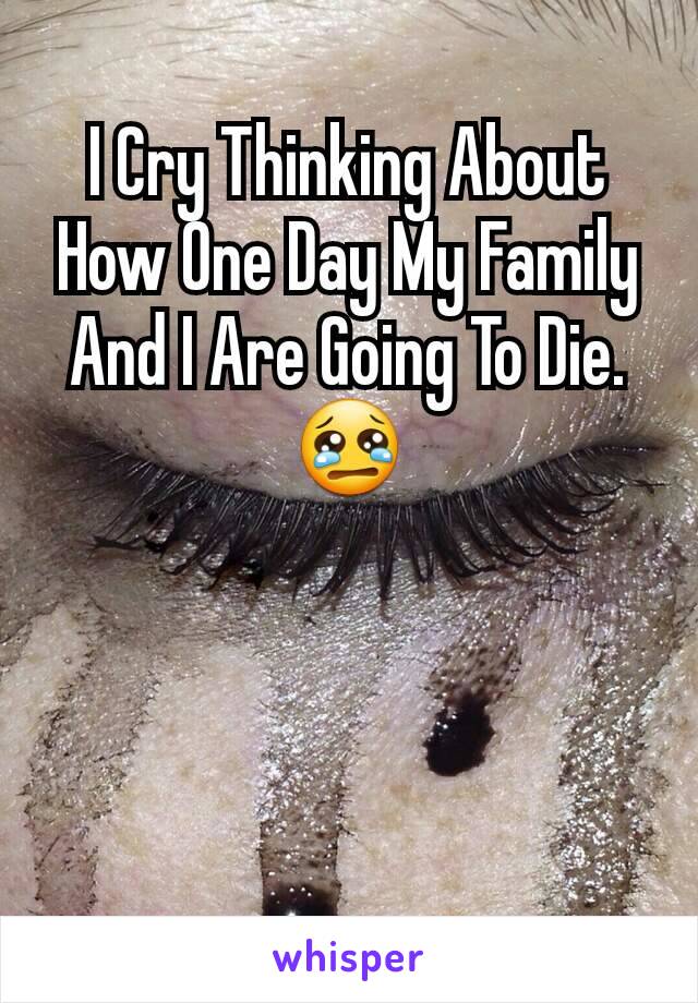 I Cry Thinking About How One Day My Family And I Are Going To Die. 😢