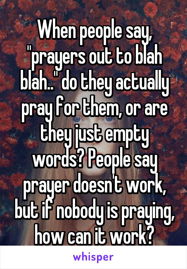 When people say, "prayers out to blah blah.." do they actually pray for them, or are they just empty words? People say prayer doesn't work, but if nobody is praying, how can it work?