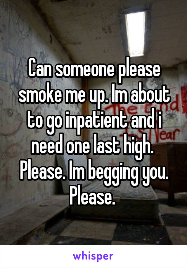 Can someone please smoke me up. Im about to go inpatient and i need one last high.  Please. Im begging you. Please. 