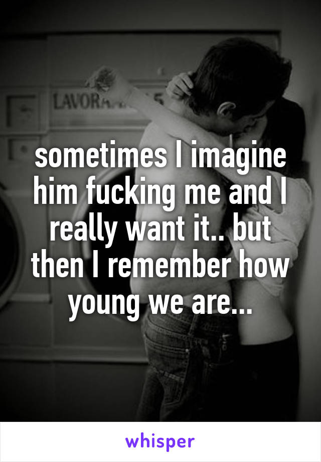 sometimes I imagine him fucking me and I really want it.. but then I remember how young we are...