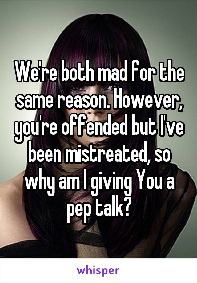 We're both mad for the same reason. However, you're offended but I've been mistreated, so why am I giving You a pep talk?