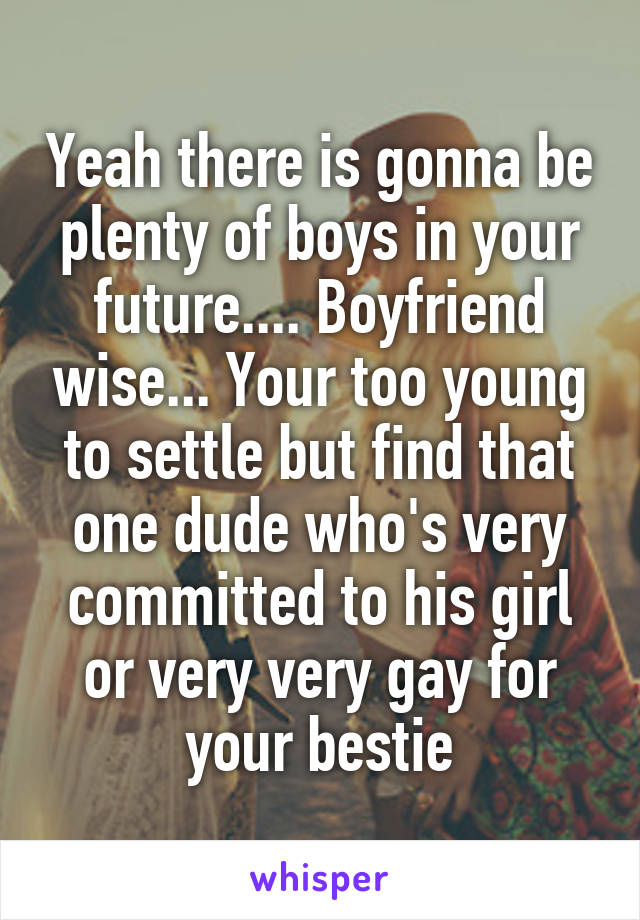 Yeah there is gonna be plenty of boys in your future.... Boyfriend wise... Your too young to settle but find that one dude who's very committed to his girl or very very gay for your bestie