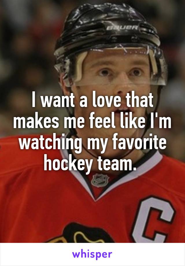 I want a love that makes me feel like I'm watching my favorite hockey team. 