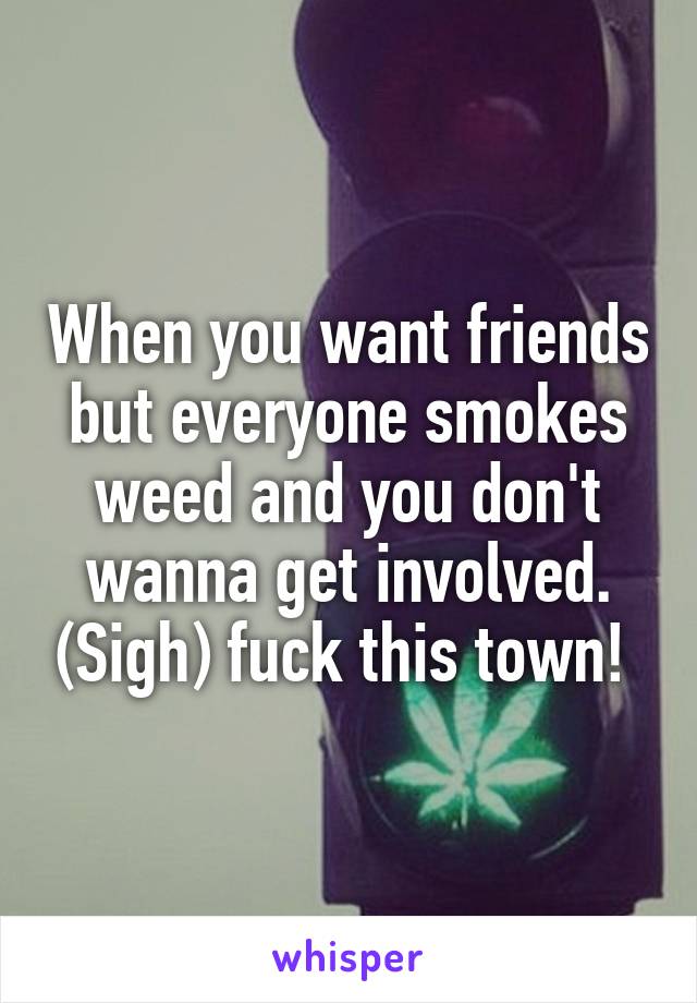 When you want friends but everyone smokes weed and you don't wanna get involved. (Sigh) fuck this town! 