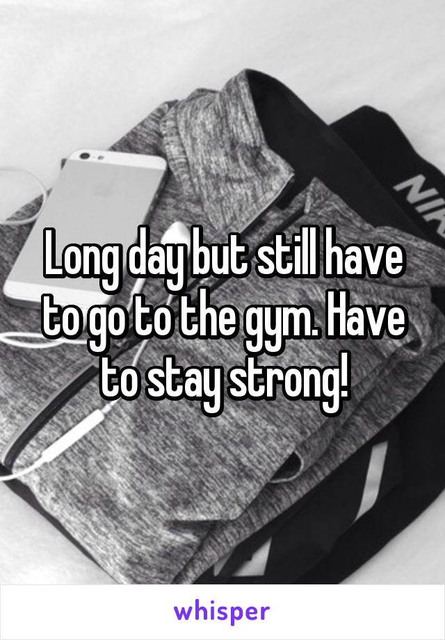 Long day but still have to go to the gym. Have to stay strong!