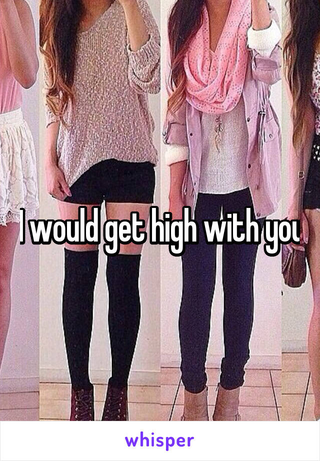 I would get high with you