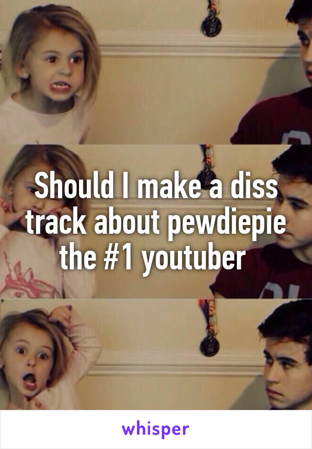 Should I make a diss track about pewdiepie the #1 youtuber 