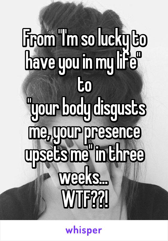 From "I'm so lucky to have you in my life" 
to
 "your body disgusts me, your presence upsets me" in three weeks... 
WTF??!