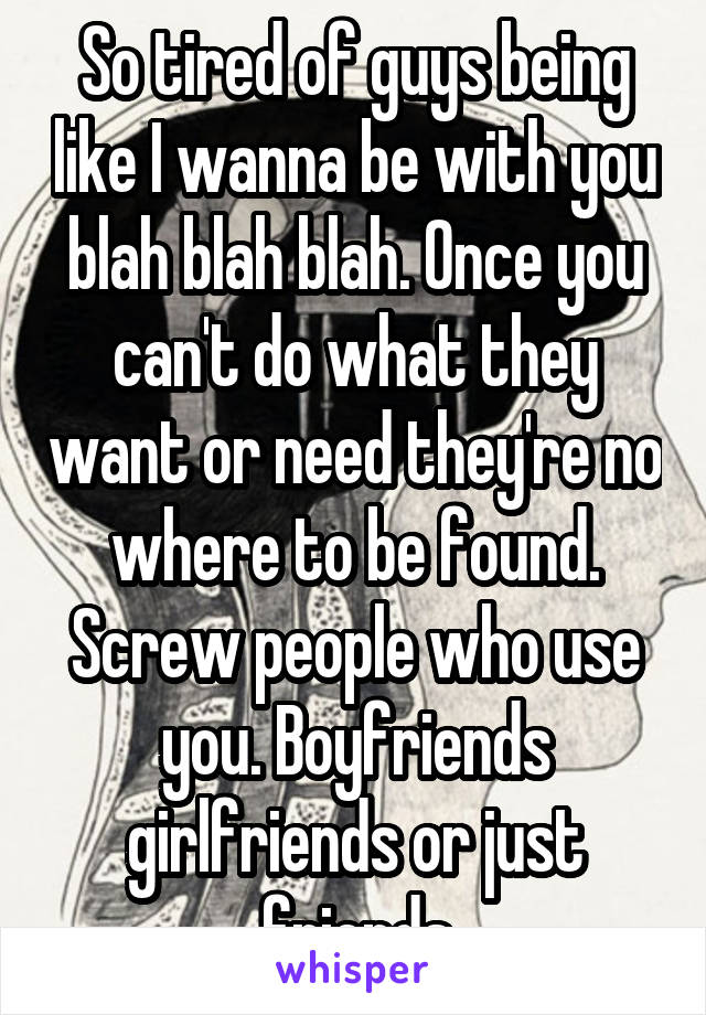 So tired of guys being like I wanna be with you blah blah blah. Once you can't do what they want or need they're no where to be found. Screw people who use you. Boyfriends girlfriends or just friends