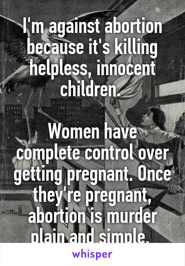 I'm against abortion because it's killing helpless, innocent children. 

Women have complete control over getting pregnant. Once they're pregnant, abortion is murder plain and simple. 